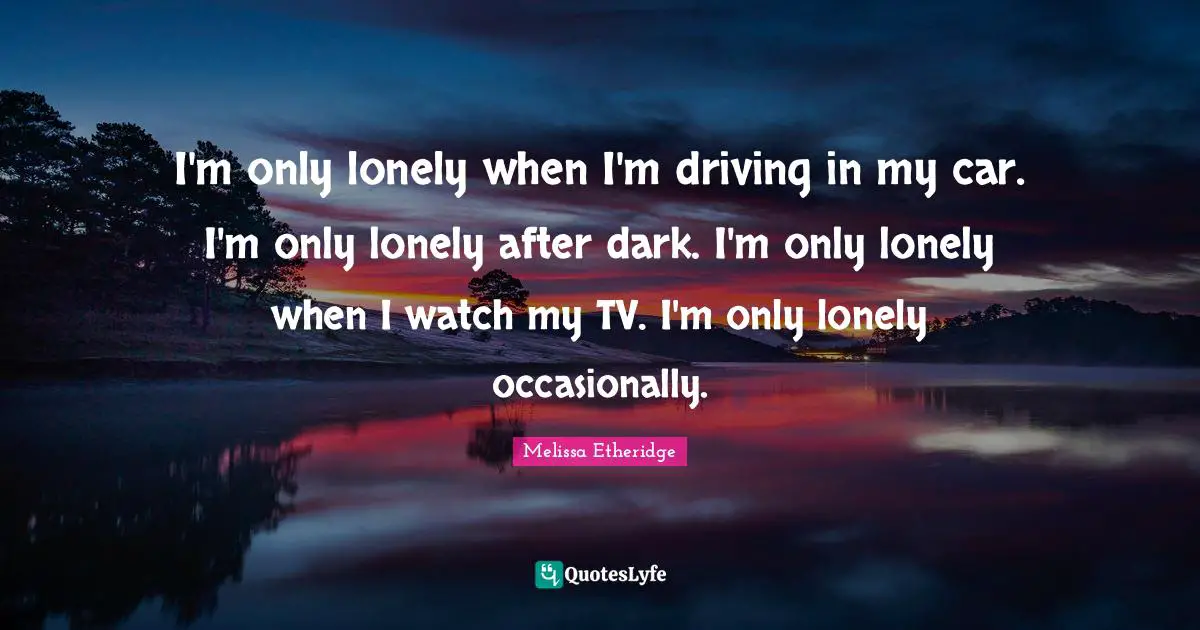 I'm only lonely when I'm driving in my car. I'm only lonely after dark. I'm only lonely when I watch my TV. I'm only lonely occasionally.