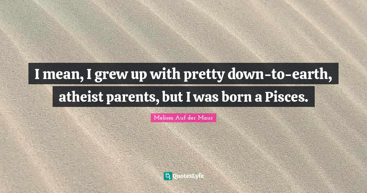 I mean, I grew up with pretty down-to-earth, atheist parents, but I was born a Pisces.