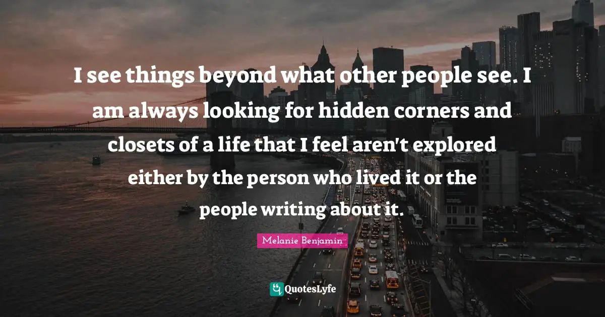 I see things beyond what other people see. I am always looking for hidden corners and closets of a life that I feel aren't explored either by the person who lived it or the people writing about it.