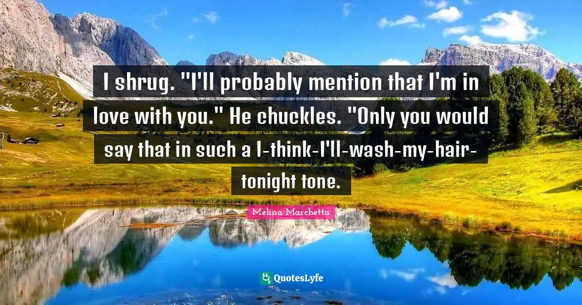 I shrug. "I'll probably mention that I'm in love with you." He chuckles. "Only you would say that in such a I-think-I'll-wash-my-hair-tonight tone.