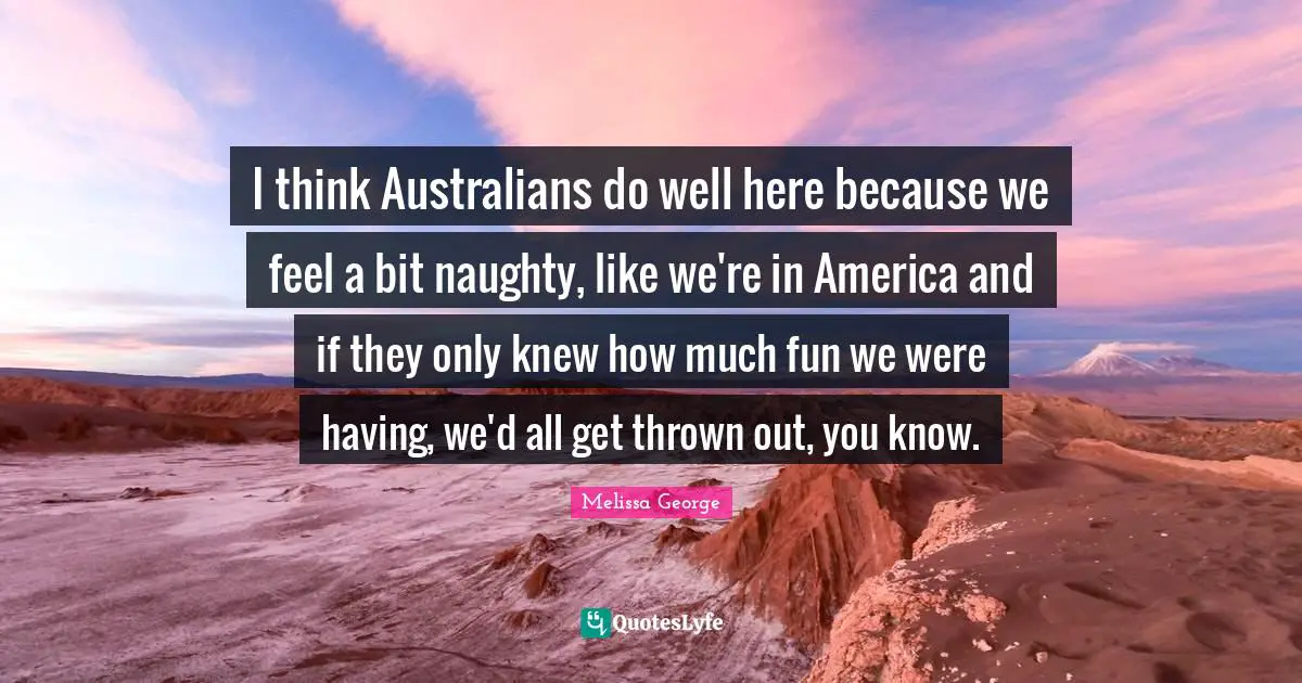 I think Australians do well here because we feel a bit naughty, like we're in America and if they only knew how much fun we were having, we'd all get thrown out, you know.