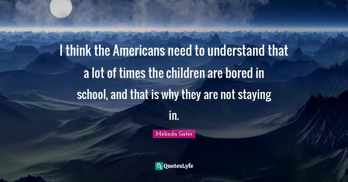 Melinda Gates Quotes: I think the Americans need to understand that a lot of times the children are bored in school, and that is why they are not staying in.