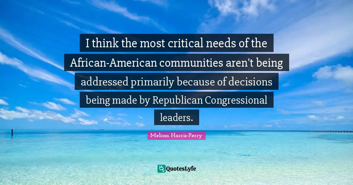 I think the most critical needs of the African-American communities aren't being addressed primarily because of decisions being made by Republican Congressional leaders.