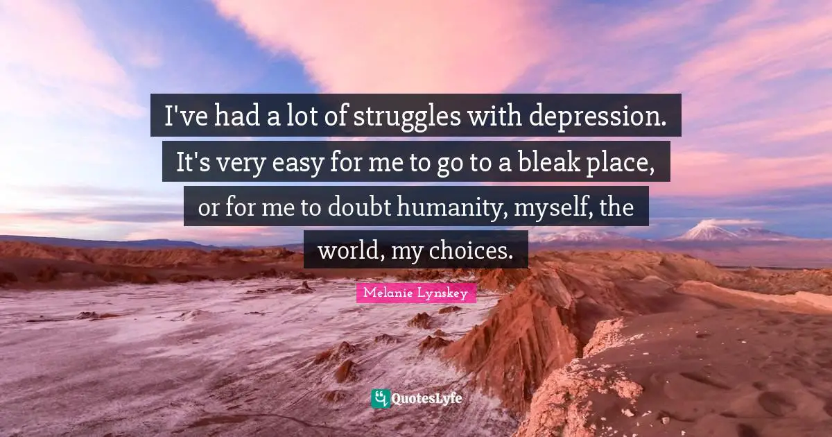I've had a lot of struggles with depression. It's very easy for me to go to a bleak place, or for me to doubt humanity, myself, the world, my choices.
