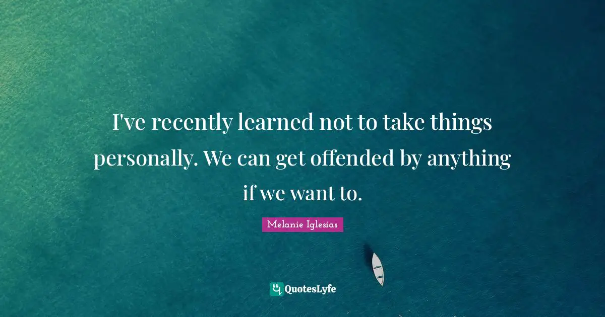 I've recently learned not to take things personally. We can get offended by anything if we want to.