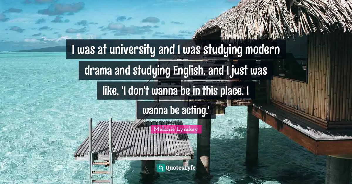 I was at university and I was studying modern drama and studying English, and I just was like, 'I don't wanna be in this place. I wanna be acting.'