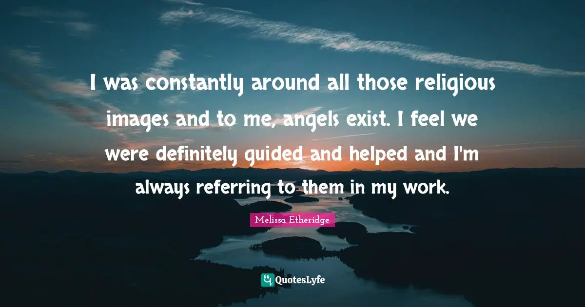 I was constantly around all those religious images and to me, angels exist. I feel we were definitely guided and helped and I'm always referring to them in my work.