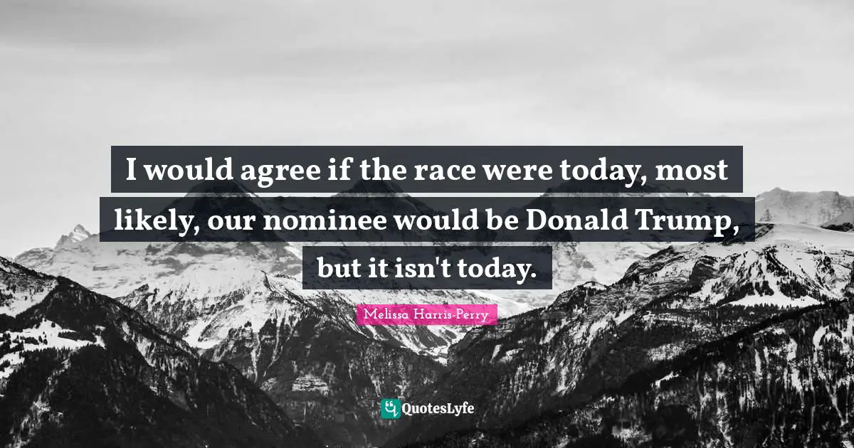 I would agree if the race were today, most likely, our nominee would be Donald Trump, but it isn't today.