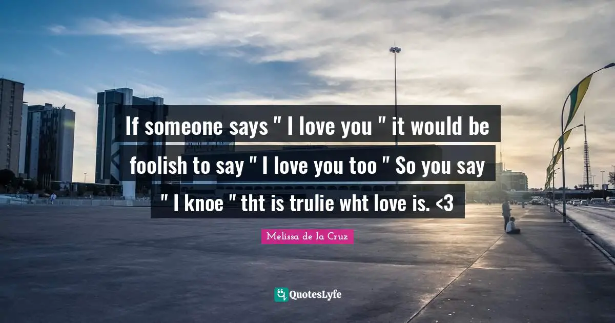 If someone says " I love you " it would be foolish to say " I love you too " So you say " I knoe " tht is trulie wht love is. <3