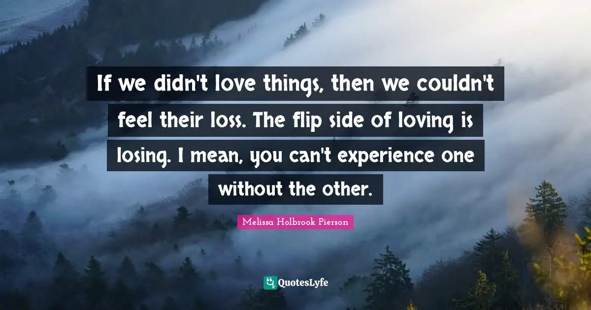 If we didn't love things, then we couldn't feel their loss. The flip side of loving is losing. I mean, you can't experience one without the other.