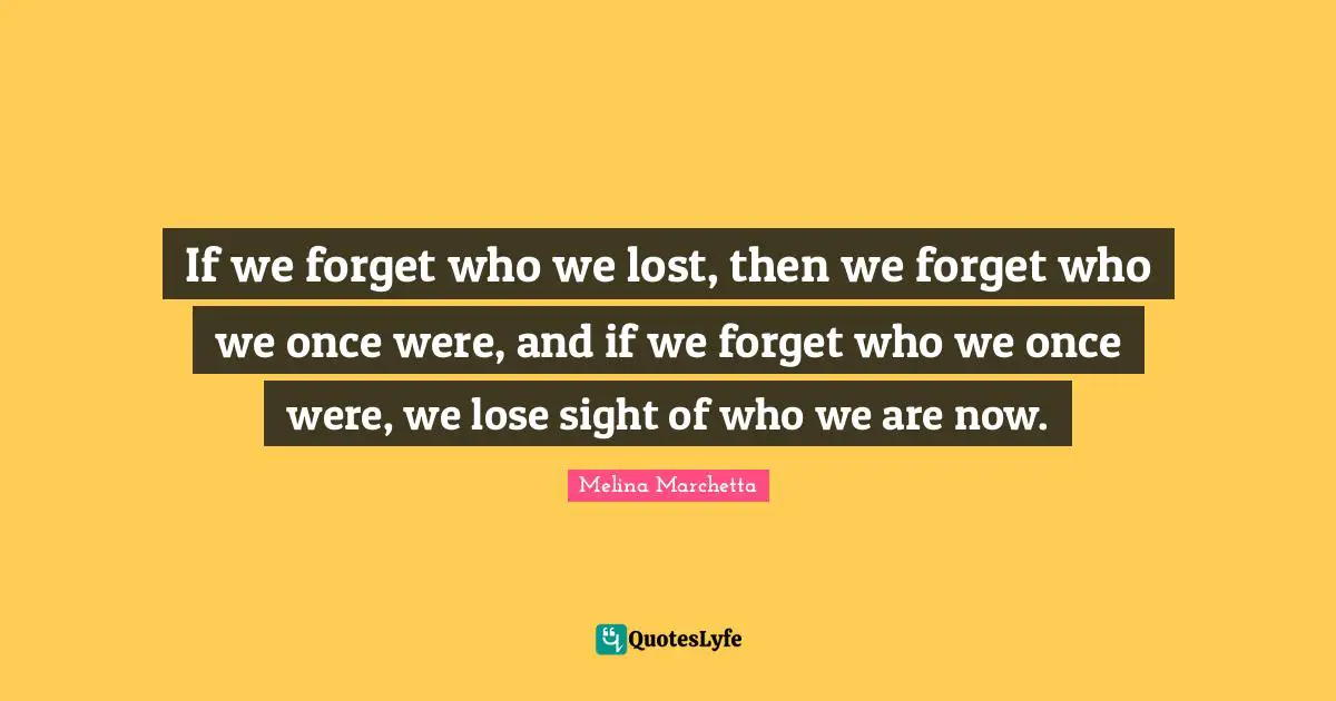 If we forget who we lost, then we forget who we once were, and if we forget who we once were, we lose sight of who we are now.
