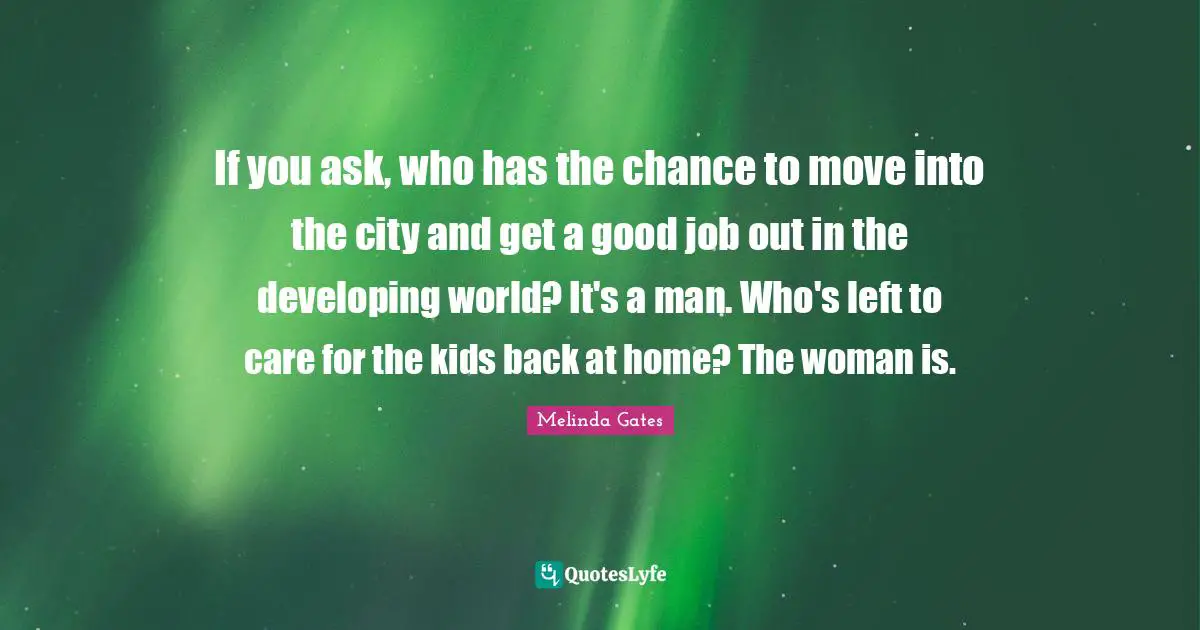 Melinda Gates Quotes: If you ask, who has the chance to move into the city and get a good job out in the developing world? It's a man. Who's left to care for the kids back at home? The woman is.