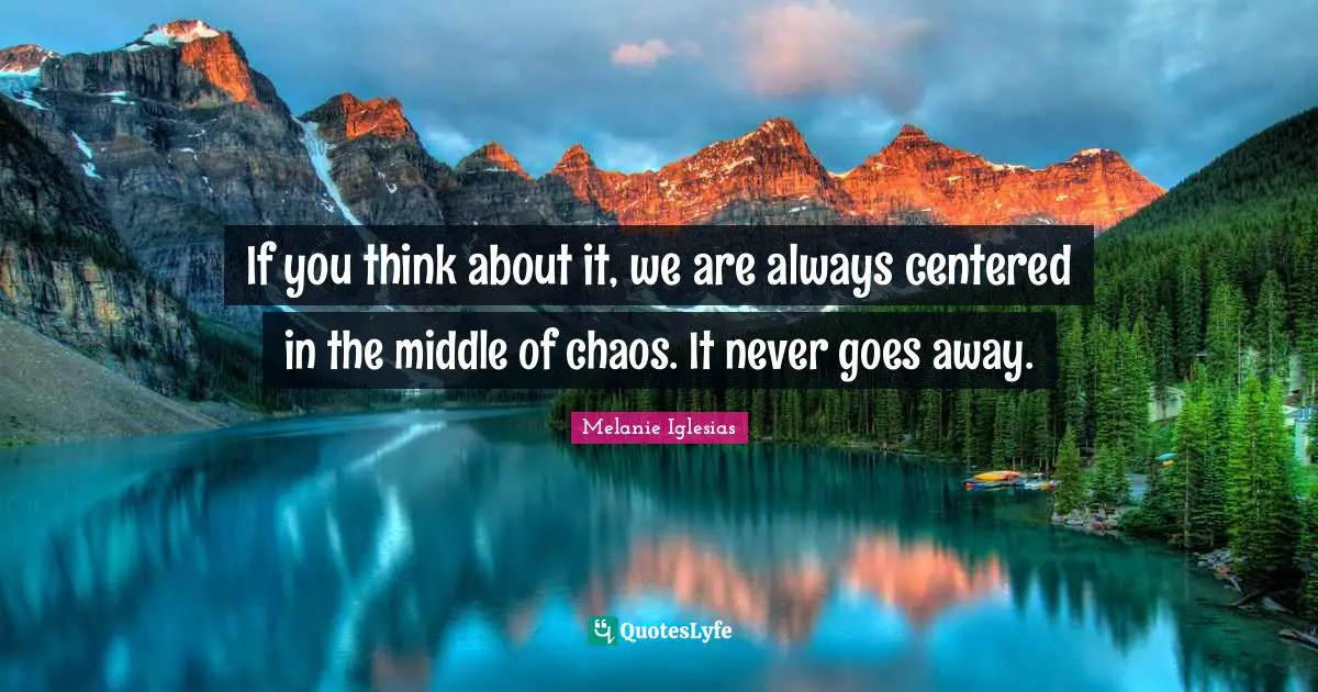 If you think about it, we are always centered in the middle of chaos. It never goes away.