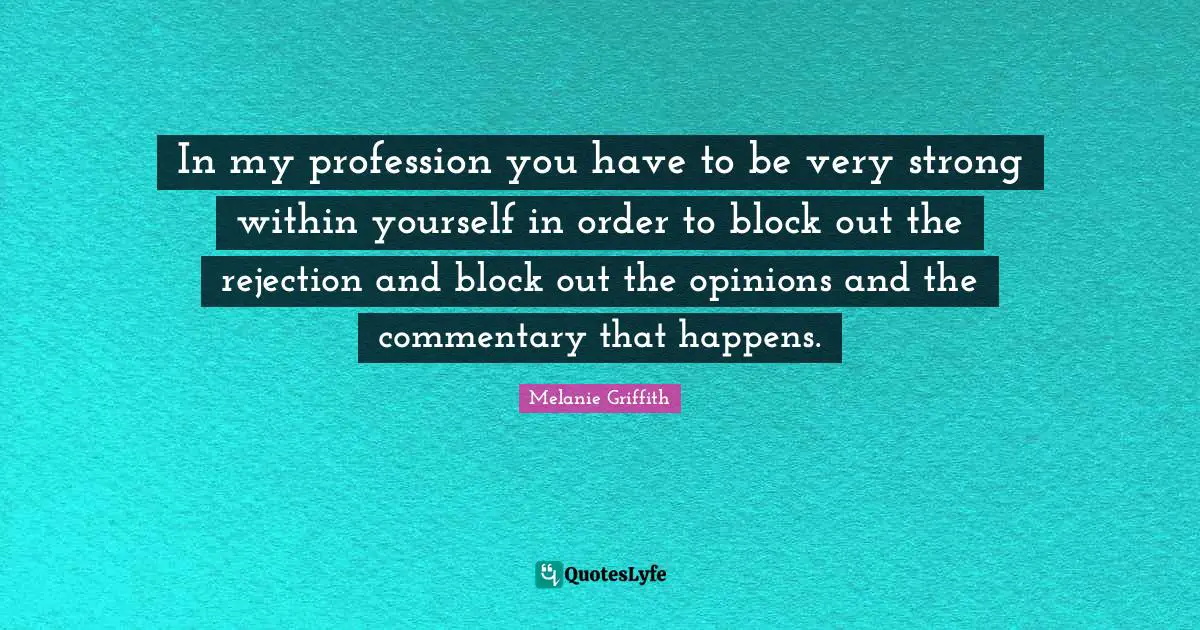 In my profession you have to be very strong within yourself in order to block out the rejection and block out the opinions and the commentary that happens.