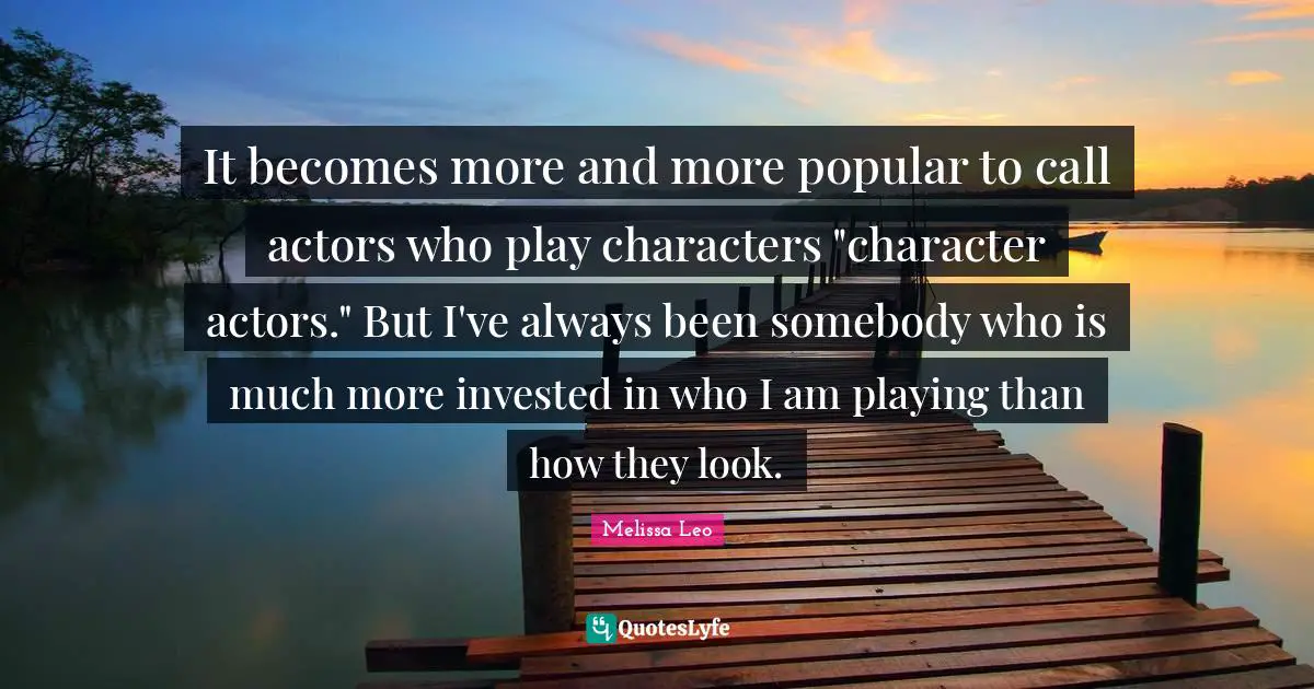 It becomes more and more popular to call actors who play characters "character actors." But I've always been somebody who is much more invested in who I am playing than how they look.