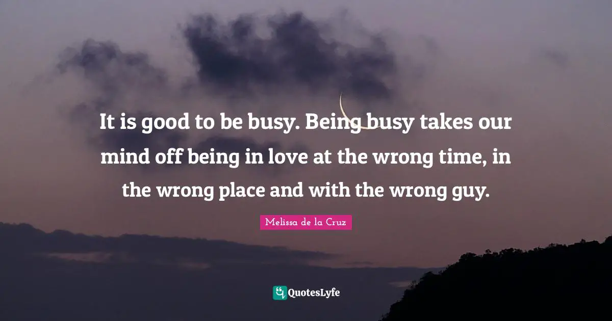 It is good to be busy. Being busy takes our mind off being in love at the wrong time, in the wrong place and with the wrong guy.