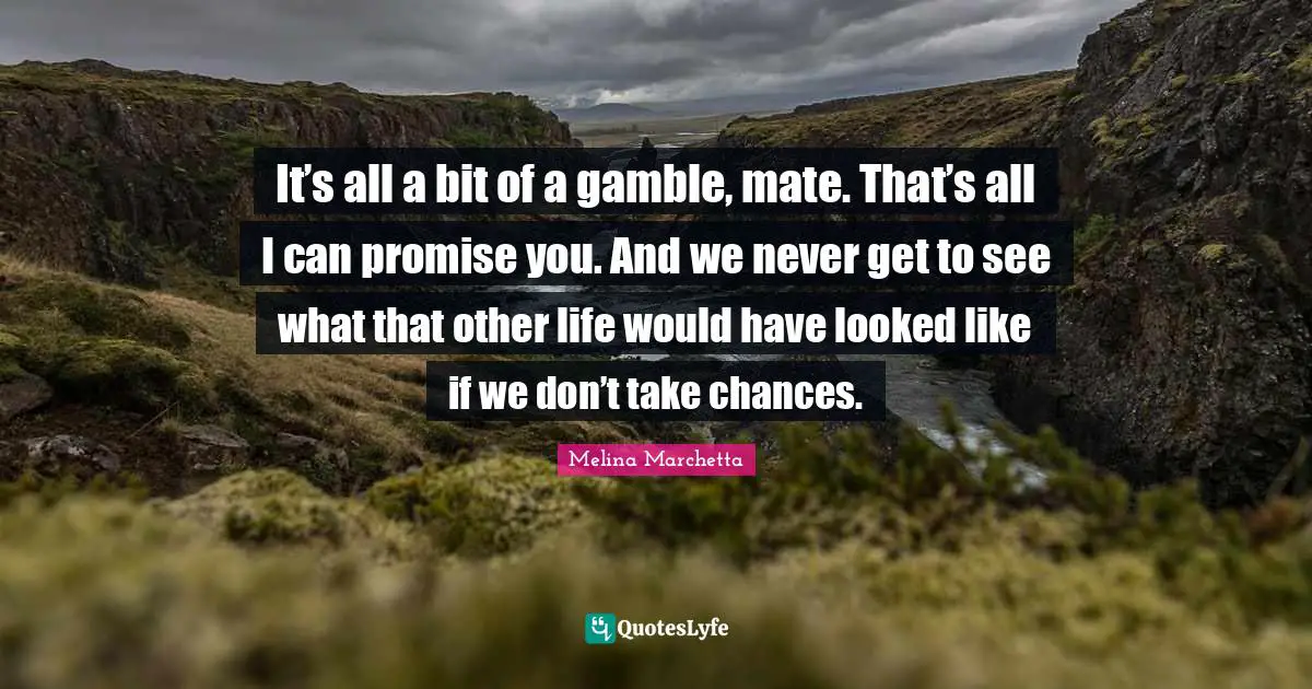 It’s all a bit of a gamble, mate. That’s all I can promise you. And we never get to see what that other life would have looked like if we don’t take chances.