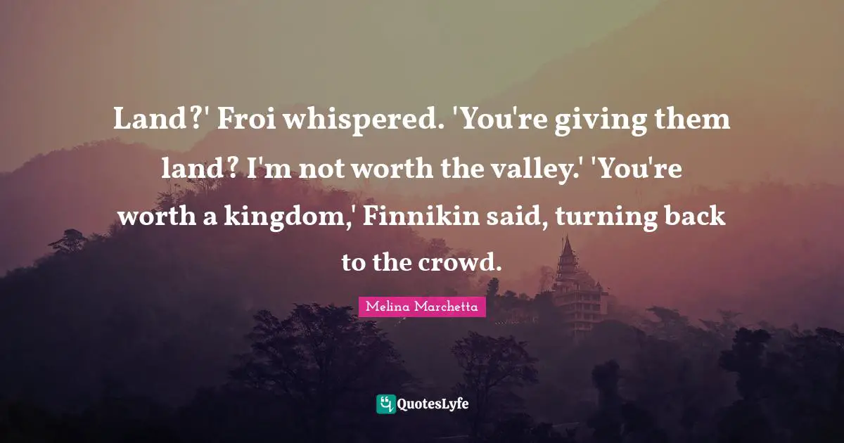 Land?' Froi whispered. 'You're giving them land? I'm not worth the valley.' 'You're worth a kingdom,' Finnikin said, turning back to the crowd.