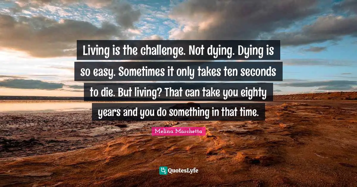 Living is the challenge. Not dying. Dying is so easy. Sometimes it only takes ten seconds to die. But living? That can take you eighty years and you do something in that time.