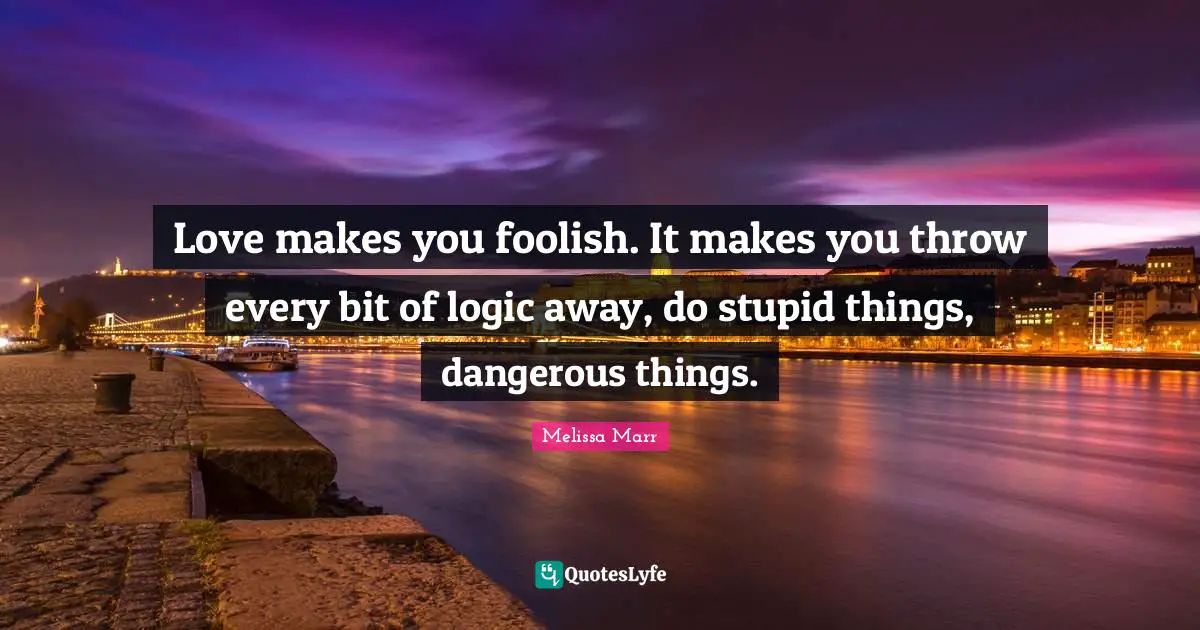 Love makes you foolish. It makes you throw every bit of logic away, do stupid things, dangerous things.