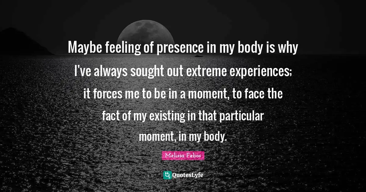 Maybe feeling of presence in my body is why I've always sought out extreme experiences; it forces me to be in a moment, to face the fact of my existing in that particular moment, in my body.