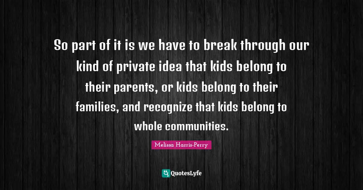 So part of it is we have to break through our kind of private idea that kids belong to their parents, or kids belong to their families, and recognize that kids belong to whole communities.