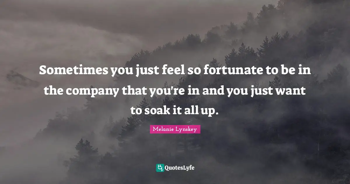 Sometimes you just feel so fortunate to be in the company that you're in and you just want to soak it all up.