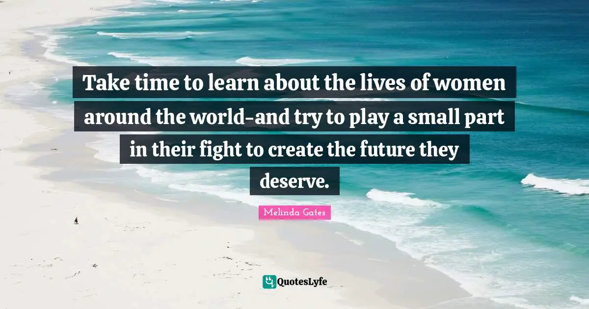 Melinda Gates Quotes: Take time to learn about the lives of women around the world-and try to play a small part in their fight to create the future they deserve.