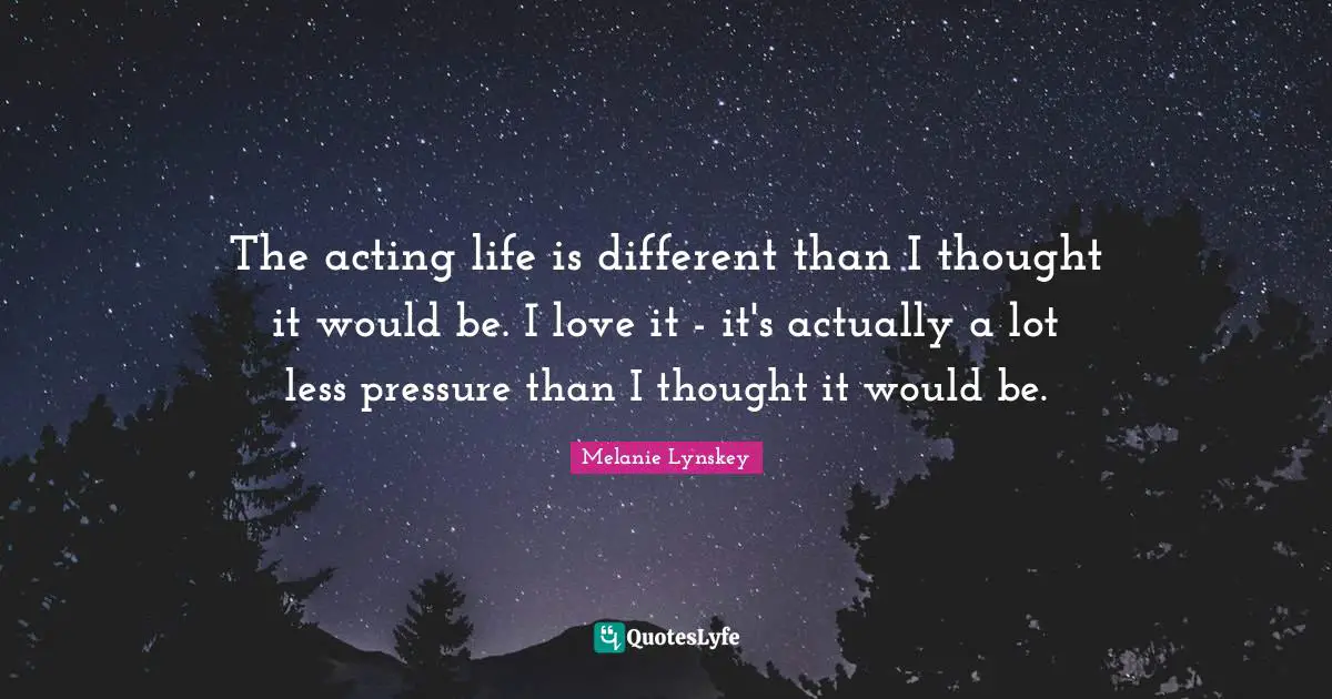 The acting life is different than I thought it would be. I love it - it's actually a lot less pressure than I thought it would be.