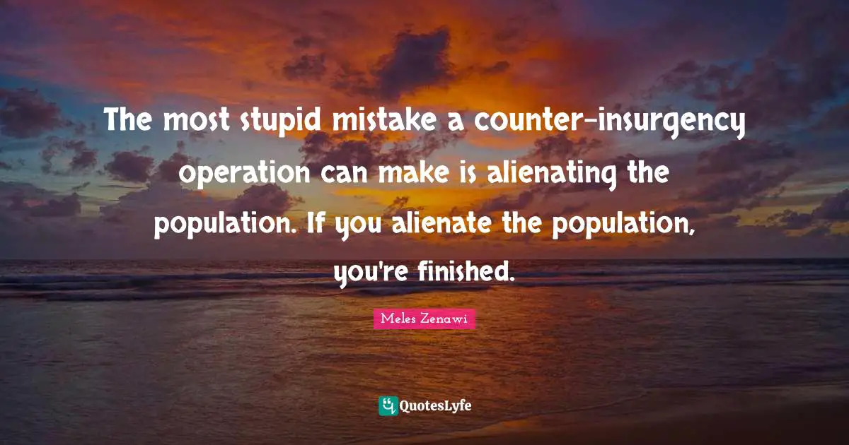 The most stupid mistake a counter-insurgency operation can make is alienating the population. If you alienate the population, you're finished.