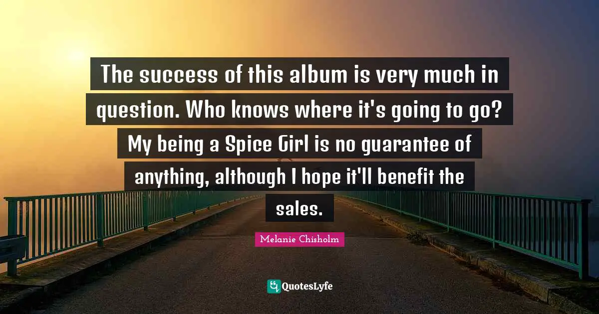 The success of this album is very much in question. Who knows where it's going to go? My being a Spice Girl is no guarantee of anything, although I hope it'll benefit the sales.