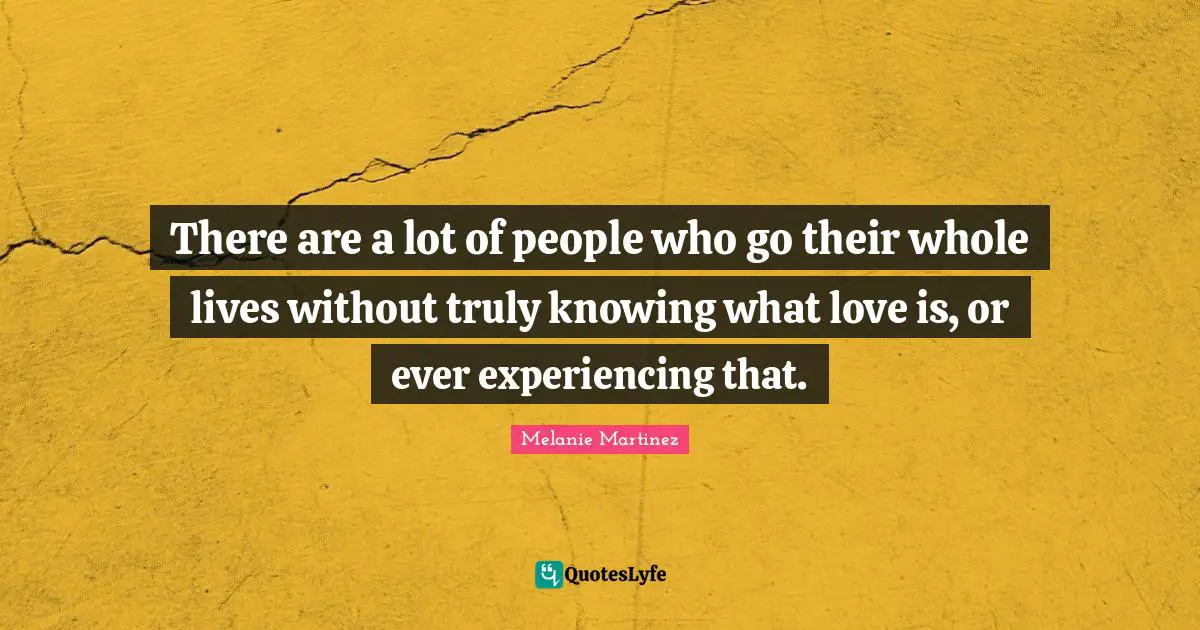 Melanie Martinez Quotes: "There are a lot of people who go their whole lives without truly knowing what love is, or ever experiencing that."