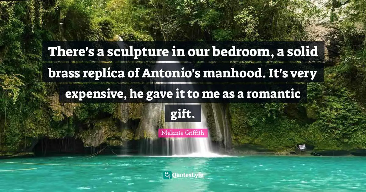 There's a sculpture in our bedroom, a solid brass replica of Antonio's manhood. It's very expensive, he gave it to me as a romantic gift.