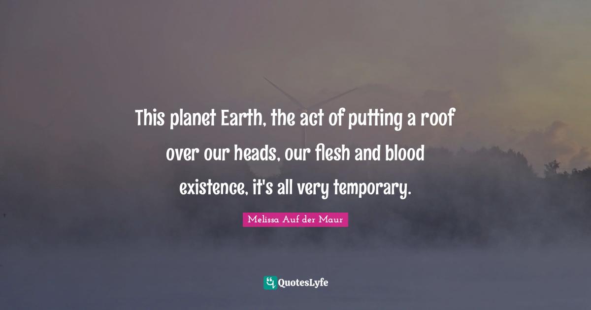 This planet Earth, the act of putting a roof over our heads, our flesh and blood existence, it's all very temporary.