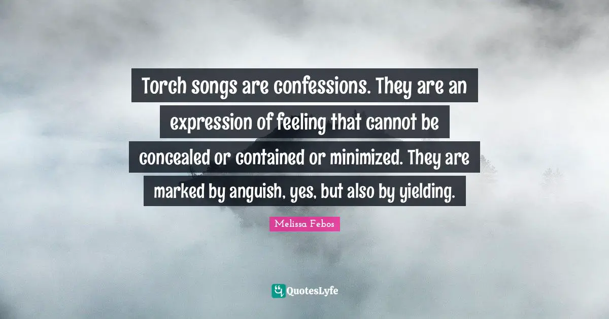 Torch songs are confessions. They are an expression of feeling that cannot be concealed or contained or minimized. They are marked by anguish, yes, but also by yielding.