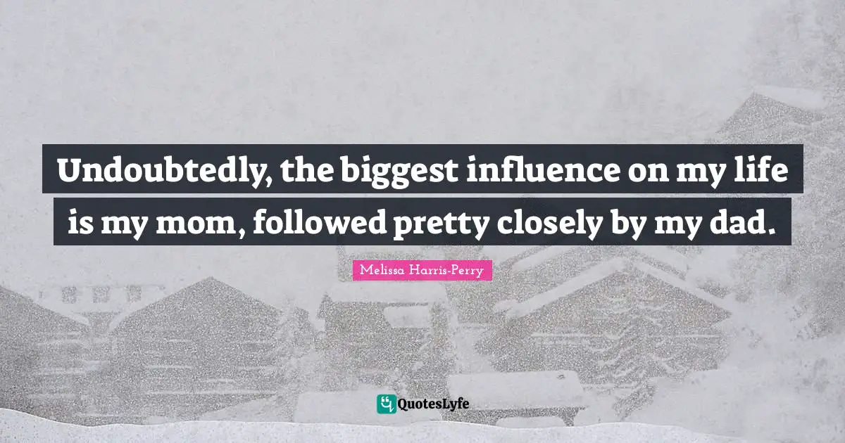 Undoubtedly, the biggest influence on my life is my mom, followed pretty closely by my dad.