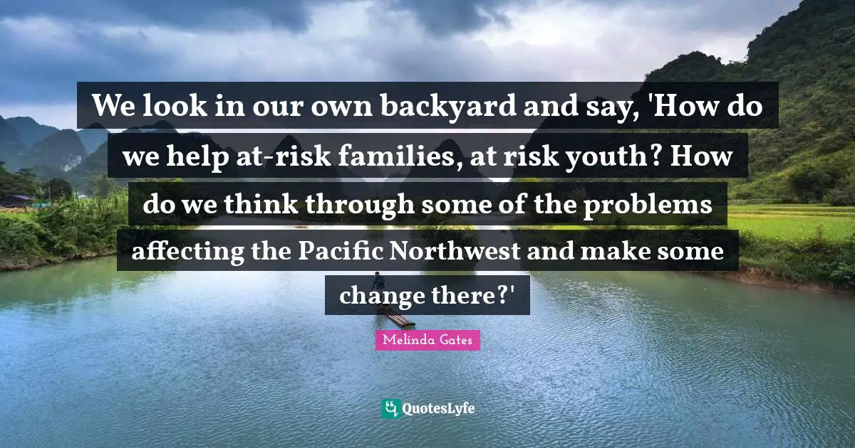 Backyards Quotes: "We look in our own backyard and say, 'How do we help at-risk families, at risk youth? How do we think through some of the problems affecting the Pacific Northwest and make some change there?'"