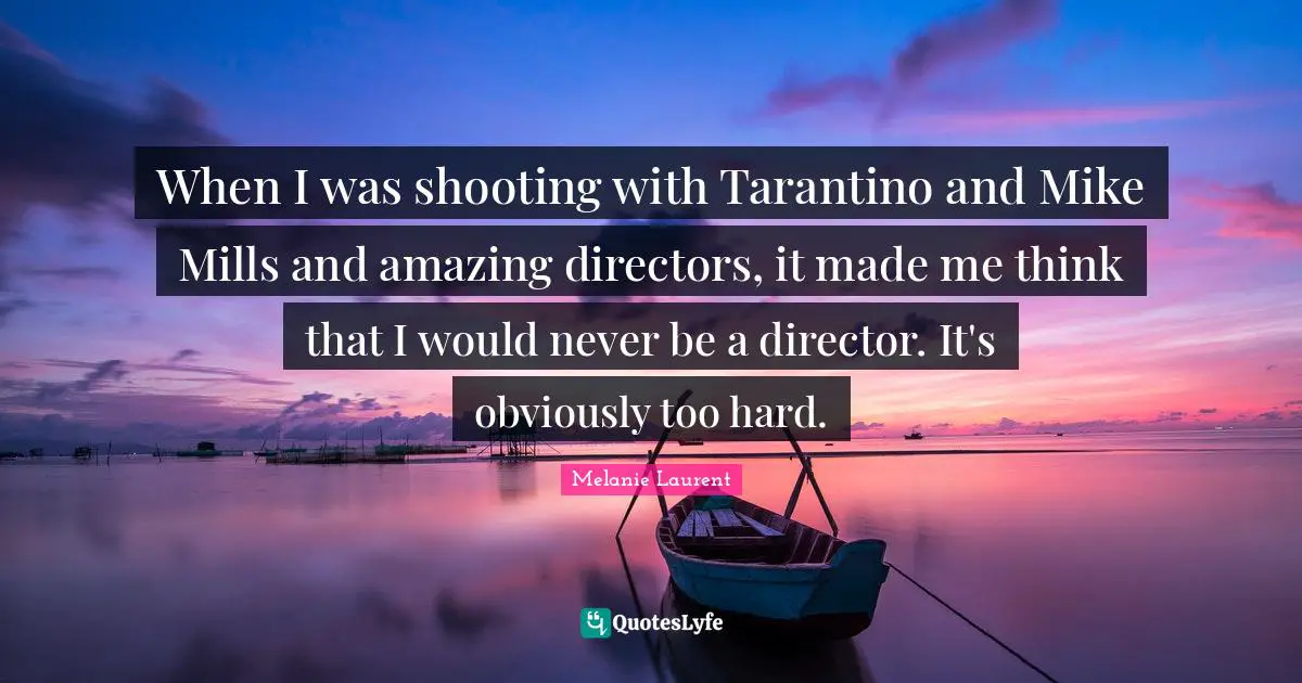 When I was shooting with Tarantino and Mike Mills and amazing directors, it made me think that I would never be a director. It's obviously too hard.