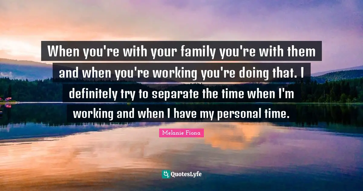 When you're with your family you're with them and when you're working you're doing that. I definitely try to separate the time when I'm working and when I have my personal time.