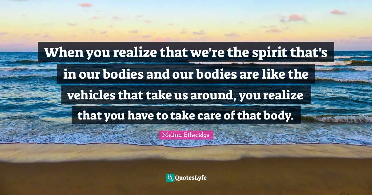 Melissa Etheridge Quotes: "When you realize that we're the spirit that's in our bodies and our bodies are like the vehicles that take us around, you realize that you have to take care of that body."