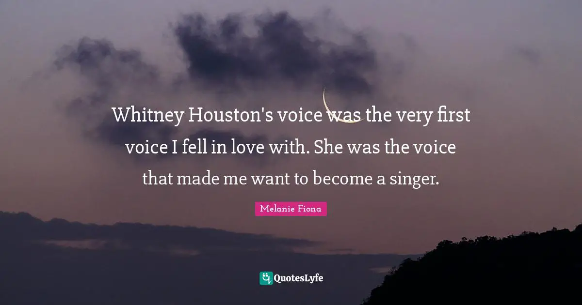 Whitney Houston's voice was the very first voice I fell in love with. She was the voice that made me want to become a singer.