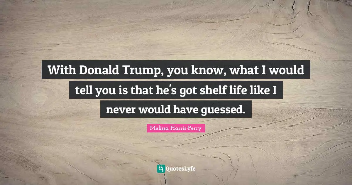 With Donald Trump, you know, what I would tell you is that he's got shelf life like I never would have guessed.