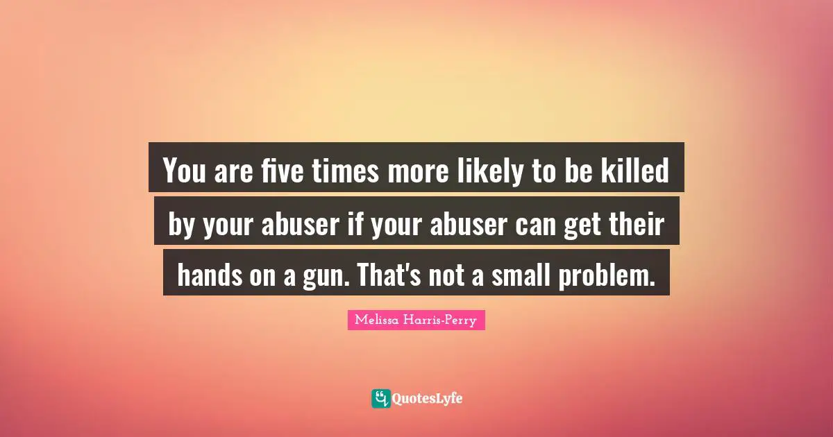 You are five times more likely to be killed by your abuser if your abuser can get their hands on a gun. That's not a small problem.