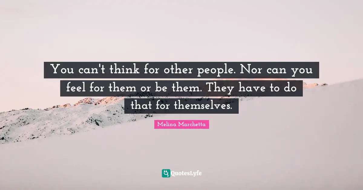 You can't think for other people. Nor can you feel for them or be them. They have to do that for themselves.