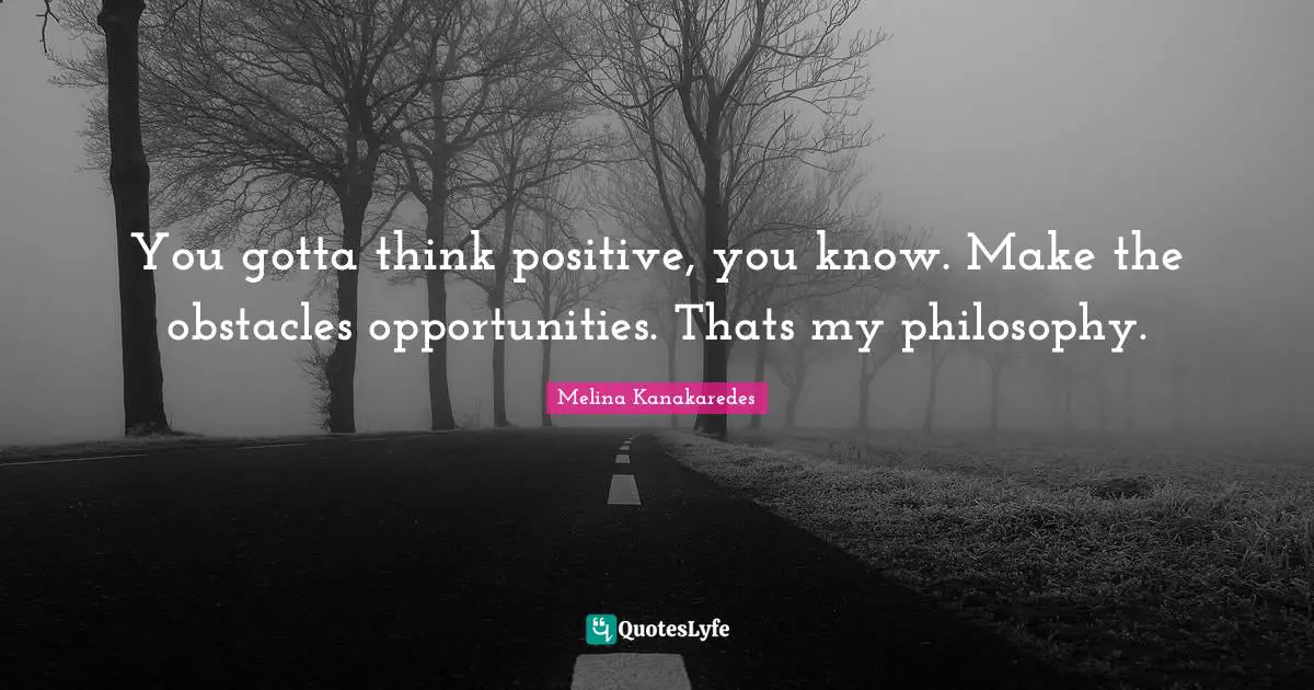 You gotta think positive, you know. Make the obstacles opportunities. Thats my philosophy.