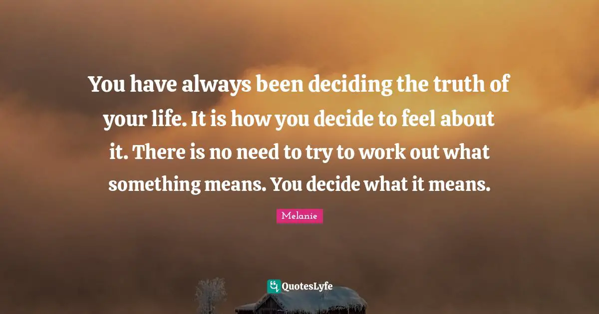 You have always been deciding the truth of your life. It is how you decide to feel about it. There is no need to try to work out what something means. You decide what it means.