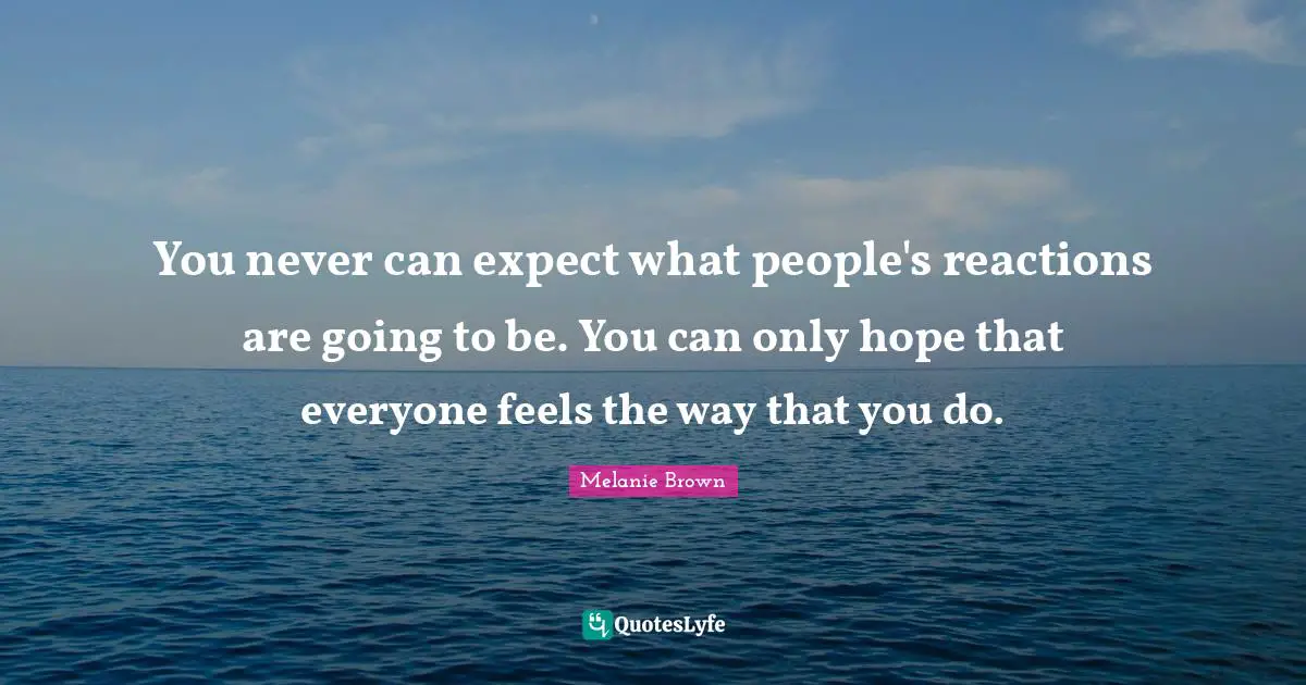 You never can expect what people's reactions are going to be. You can only hope that everyone feels the way that you do.