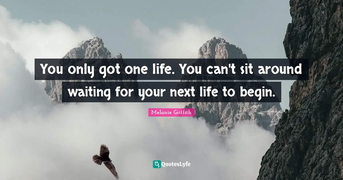 You only got one life. You can't sit around waiting for your next life to begin.