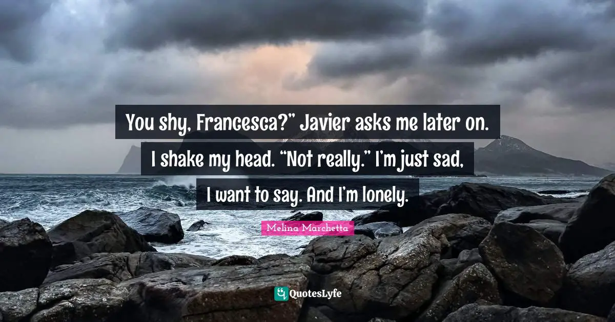 You shy, Francesca?” Javier asks me later on. I shake my head. “Not really.” I’m just sad, I want to say. And I’m lonely.