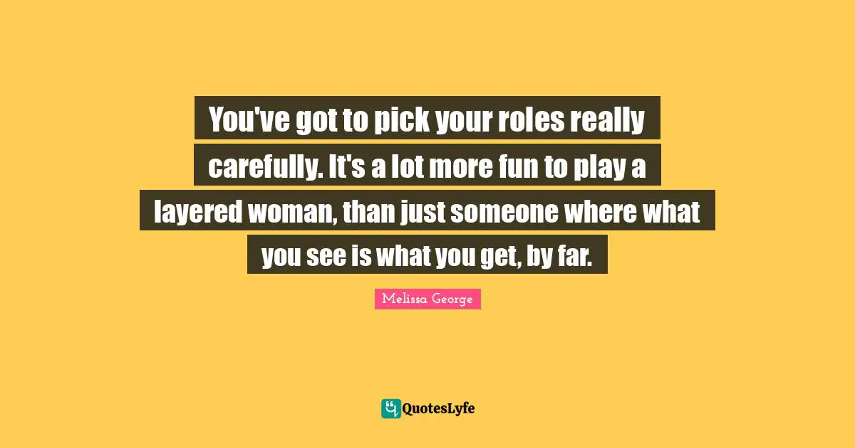 You've got to pick your roles really carefully. It's a lot more fun to play a layered woman, than just someone where what you see is what you get, by far.